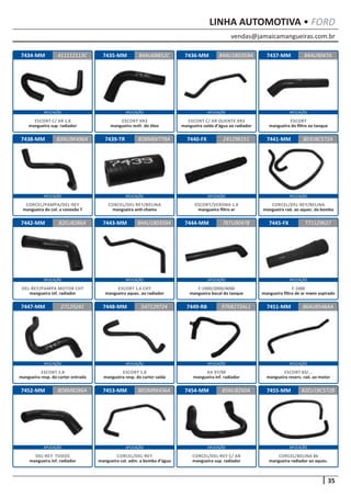 vendas@jamaicamangueiras.com.br
APLICAÇÃO APLICAÇÃO APLICAÇÃO APLICAÇÃO
APLICAÇÃO APLICAÇÃO APLICAÇÃO APLICAÇÃO
APLICAÇÃO APLICAÇÃO APLICAÇÃO APLICAÇÃO
APLICAÇÃO APLICAÇÃO APLICAÇÃO APLICAÇÃO
APLICAÇÃO APLICAÇÃO APLICAÇÃO APLICAÇÃO
35
LINHA AUTOMOTIVA • FORD
7434-MM
7438-MM
7442-MM
7447-MM
7452-MM
7435-MM
7439-TR
7443-MM
7448-MM
7453-MM
7436-MM
7440-FX
7444-MM
7449-RB
7454-MM
7437-MM
7441-MM
7445-FX
7451-MM
7455-MM
411112113C
83NU9K496A
82EU8286A
27129241
8D8M8286A
84AU6B852C 84AU9047A
8D8M6K778A
84AU180359A
547129724
BEOM9K436A
84AU18D359A
241296151
76TU9047B
97KB273AL1
85NU8260A
BEIEIBC572A
T71129627
86AU8548AA
82EU1BC572B
ESCORT C/ AR 1.8
mangueira sup. radiador
CORCEL/PAMPA/DEL-REY
mangueira do col. a conexão T
DEL-REY/PAMPA MOTOR CHT
mangueira inf. radiador
ESCORT 1.8
mangueira resp. do carter entrada
DEL-REY TODOS
mangueira inf. radiador
ESCORT XR3
mangueira resfr. do óleo
CORCEL/DEL-REY/BELINA
mangueira anti-chama
ESCORT 1.6 CHT
mangueira aquec. ao radiador
ESCORT 1.8
mangueira resp. do carter saída
CORCEL/DEL-REY
mangueira col. adm. a bomba d’água
ESCORT C/ AR QUENTE XR3
mangueira saída d’água ao radiador
ESCORT/VERONA 1.8
mangueira filtro ar
F-1000/2000/4000
mangueira bocal do tanque
KA 97/99
mangueira inf. radiador
CORCEL/DEL-REY C/ AR
mangueira sup. radiador
ESCORT
mangueira do filtro ao tanque
CORCEL/DEL-REY/BELINA
mangueira rad. ao aquec. da bomba
F-1000
mangueira filtro de ar mwm aspirado
ESCORT 83/...
mangueira reserv. rad. ao motor
CORCEL/BELINA 84
mangueira radiador ao aquec.
 