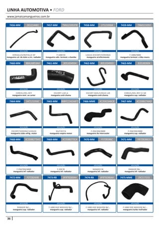 www.jamaicamangueiras.com.br
APLICAÇÃO APLICAÇÃO APLICAÇÃO APLICAÇÃO
APLICAÇÃO APLICAÇÃO APLICAÇÃO APLICAÇÃO
APLICAÇÃO APLICAÇÃO APLICAÇÃO APLICAÇÃO
APLICAÇÃO APLICAÇÃO APLICAÇÃO APLICAÇÃO
APLICAÇÃO APLICAÇÃO APLICAÇÃO APLICAÇÃO
36
LINHA AUTOMOTIVA • FORD
7456-MM
7460-MM
7464-MM
7468-MM
7472-MM
7457-MM
7461-MM
7465-MM
7469-MM
7473-RB
7458-MM
7462-MM
7466-MME
7470-MM
7474-RB
7459-MM
7463-MM
7467-MM
7471-MM
7475-MME
261214481
88AU6853AA
547121056C
XC358B273AD
FOTZ8260B
TNN121053TB TNM121053
305183493A
96BFCC342AB72
XC358B273CA
BF8T8260AA
271210564
3051034933
XC356C646CB
F57Z8286C
BF8T8286AA
82EU8260A
XC358B274AD
FB7Z8286CA
2SC117231
VERSALLES/ROYALLE AP
mangueira col. do duto a circ. radiador
CORCEL/DEL-REY
mangueira vent. ao carter
ESCORT/VERONA (LOGUS)
mangueira tubo refrig. motor
F-250/350/4000
mangueira inf. radiador
RANGER 96/...
mangueira sup. radiador
F-1000 93
mangueira válv. termost. a bomba
ESCORT 1.0/1.6
mangueira anti-chama
KA/FIESTA
mangueira respiro motor
F-250 95
mangueira inf. radiador
F-1000 HSD MAXION 96/...
mangueira sup. radiador
LOGUS (ESCORT/VERONA)
mangueira arrefecimento
ESCORT (GOL/LOGUS 1.0)
mangueira anti-chama
F-250/350/4000
mangueira do intercooler
RANGER 95
mangueira inf. radiador
F-1000 HSD MAXION 96/...
mangueira inf. radiador
F-1000/4000
mangueira termost. a bba reserv.
CORCEL/DEL-REY C/ AR
mangueira sup. radiador
F-250/350/4000
mangueira sup. radiador
RANGER 96/...
mangueira inf. radiador
F-1000 HSD MAXION 96/...
mangueira turbo resfriador
 