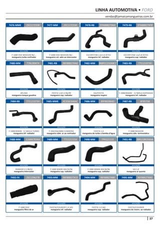 vendas@jamaicamangueiras.com.br
APLICAÇÃO APLICAÇÃO APLICAÇÃO APLICAÇÃO
APLICAÇÃO APLICAÇÃO APLICAÇÃO APLICAÇÃO
APLICAÇÃO APLICAÇÃO APLICAÇÃO APLICAÇÃO
APLICAÇÃO APLICAÇÃO APLICAÇÃO APLICAÇÃO
APLICAÇÃO APLICAÇÃO APLICAÇÃO APLICAÇÃO
37
LINHA AUTOMOTIVA • FORD
7476-MME
7480-MM
7484-RB
7488-MM
7492-FX
7477-MM
7481-RB
7485-MME
7489-MM
7493-MM
7478-RB
7482-MM
7486-MM
7490-MM
7494-MM
7479-RB
7483-RB
7487-RB
7491-RB
7495-MM
2SC117233B
77NU9047A
T71121073H
IL546K769AA
2SC129627B
2SC117233A 97AB8B274FB
96FB8B274AG
XC356C646AC
T71121115A
96FB8B273CD
97AB8B273AA
96BFCC232ABC7
89FB82864D
TPH121115
96FB8B274BE
T71121073G
BFB575B
98KU18K356AA
96FB8K276BG
F-1000 HSD MAXION 96/...
mangueira turbo resfriador
BELINA
mangueira tanque gasolina
F-1000/MWM - C/ MOLA TURBO
mangueira inf. radiador
RANGER 2.5 98/01
mangueira intercooler
F-1000 HSD
mangueira filtro de ar
F-1000 HSD MAXION 96/..
mangueira col. adm ao intercooler
FIESTA 1.0/1.3 96/99
mangueira sup. radiador
F-250/350/4000 CUMMINS
mangueira adm. ar ao resfriador
F-1000 MWM 4X4 92/96
mangueira sup. radiador
FIESTA/COURIER 1.4 16V
mangueira inf. radiador
ESCORT/SW 1.6/1.8 ZETEC
mangueira inf. radiador
KA/FIESTA
mangueira respiro
FIESTA 1.4
mangueira do turbo a bomba d’água
F-1000 MWM 4X4 92/96
mangueira sup. radiador
FIESTA 1.4 16V
mangueira sup. radiador
ESCORT/SW 1.6/1.8 ZETEC
mangueira sup. radiador
F-1000/MWM - C/ MOLA ASPIRADO
mangueira inf. radiador
F-1000 MAXION
mangueira válv. termostatica
KA 1.0
mangueira ar quente
FIESTA/COURIER
mangueira do reserv. ao radiador
 