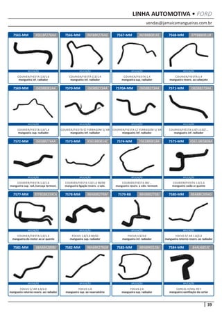vendas@jamaicamangueiras.com.br
APLICAÇÃO APLICAÇÃO APLICAÇÃO APLICAÇÃO
APLICAÇÃO APLICAÇÃO APLICAÇÃO APLICAÇÃO
APLICAÇÃO APLICAÇÃO APLICAÇÃO APLICAÇÃO
APLICAÇÃO APLICAÇÃO APLICAÇÃO APLICAÇÃO
APLICAÇÃO APLICAÇÃO APLICAÇÃO APLICAÇÃO
39
LINHA AUTOMOTIVA • FORD
7584-MM
7568-MM
7571-MM
7575-MM
7580-MM
7565-MM
7569-MM
7572-MM
7577-MM
7581-MM
7566-MM
7570-MM
7573-MM
7578-MM
7582-MM
7567-MM
7570A-MM
7574-MM
7579-RB
7583-MM 84AU6853C
97FB8B081JB
IS658B273AA
XS6118K580BA
98AB8K289AG
XS61BF276AA 96FB8B081KE
IS658B081AA
IS658B274AA
97FB18K359CA
98AB8K289BJ
96FB8K276AG
IS658B273AA
X5618B081AC
98AB8B274BF
98AB8K276GB
IS658B273AA
YS618B081BA
98AB8B273BJ
98AB8K012BJ
CORCEL II/DEL-REY
mangueira ventilação do carter
COURIER/FIESTA 1.4
mangueira reserv. ao cabeçote
COURIER/FIESTA 1.0/1.6 02/...
mangueira inf. radiador
COURIER/FIESTA 1.0/1.6
mangueira saída ar quente
FOCUS S/ AR 1.8/2.0
mangueira retorno reserv. ao radiador
COURIER/FIESTA 1.0/1.6
mangueira inf. radiador
COURIER/FIESTA 1.0/1.6
mangueira sup. radiador
COURIER/FIESTA 1.0/1.6
mangueira sup. rad./carcaça termost.
COURIER/FIESTA 1.0/1.3
mangueira do motor ao ar quente
FOCUS C/ AR 1.8/2.0
mangueira retorno reserv. ao radiador
COURIER/FIESTA 1.3/1.4
mangueira inf. radiador
COURIER/FIESTA S/ FERRAGEM S/ AR
mangueira inf. radiador
COURIER/FIESTA 1.0/1.6 98/00
mangueira ligação reserv. a valv.
FOCUS 1.8/2.0 00/02
mangueira sup. radiador
FOCUS 1.8
mangueira sup. ao reservatório
COURIER/FIESTA 1.4
mangueira sup. radiador
COURIER/FIESTA C/ FERRAGEM S/ AR
mangueira inf. radiador
COURIER/FIESTA 00/...
mangueira reserv. a válv. termost.
FOCUS 1.8/2.0
mangueira inf. radiador
FOCUS 2.0
mangueira sup. radiador
 