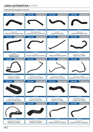 www.jamaicamangueiras.com.br
APLICAÇÃO APLICAÇÃO APLICAÇÃO APLICAÇÃO
APLICAÇÃO APLICAÇÃO APLICAÇÃO APLICAÇÃO
APLICAÇÃO APLICAÇÃO APLICAÇÃO APLICAÇÃO
APLICAÇÃO APLICAÇÃO APLICAÇÃO APLICAÇÃO
APLICAÇÃO APLICAÇÃO APLICAÇÃO APLICAÇÃO
40
LINHA AUTOMOTIVA • FORD
7588-MM
7592-MM
7596-MM
7600-MM
7585-MM
7589-MM
7593-MM
7597-MM
7601-RB
7586-MM
7590-MM
7594-MM
7598-MM
7602-MM
7587-MM
7591-MM
7595-MM
7599-MM
7631-MM
93AB8A506AB
IS558B274BA
XS518B081AC
2SB121115
83PU9047A 93ABBA274FB
94AB3691C
IS558B273AB
IS6518K579AA
2SK121115
547103493K
92BF6K608LB
XS518K276AD
XS5118K579AA
SSK121073
551209197
IS558B081AC
84AU8286B
2S6588081FA
ESCORT SW
mangueira tubo flexível de lig.
KA 1.0/1.6 - ROCAM
mangueira sup. radiador
KA 1.0/1.6 - ROCAM
mangueira do reserv. a válv. termost.
F-1000/4000 MWM 4.1
mangueira sup. radiador
PAMPA 4X4
mangueira bocal p/ tanque auxiliar
ESCORT
mangueira do reserv.
bomba hidráulica
KA 1.0/1.6 - ROCAM
mangueira inf. radiador
KA 1.0/1.6 - ROCAM
mangueira entrada do aquec.
F-1000/4000 CUMMINS 3.9
mangueira sup. radiador
ESCORT/VERONA
mangueira do cabeç. ao anti-chama
ESCORT
mangueira tampa de válv. ao filtro ar
KA 1.0/1.6 - ROCAM
mangueira reserv. ao radiador
KA 1.0/1.6 - ROCAM
mangueira saída do aquec.
F-1000/4000 CUMMINS 3.9
mangueira inf. radiador
ESCORT
mangueira sup. radiador
PAMPA
mangueira dp reservatório 90/96
KA 1.0/1.6 - ROCAM
mangueira reserv. ao radiador
ESCORT C/ AR 96/...
mangueira inf. radiador
ECOSPORT 1.6
mangueira do reserv. ao cabeçote
7632-MM 2S6588081DD
ECOSPORT 1.6
mangueira do reserv. ao cabeçote
 