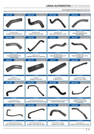 vendas@jamaicamangueiras.com.br
APLICAÇÃO APLICAÇÃO APLICAÇÃO APLICAÇÃO
APLICAÇÃO APLICAÇÃO APLICAÇÃO APLICAÇÃO
APLICAÇÃO APLICAÇÃO APLICAÇÃO APLICAÇÃO
APLICAÇÃO APLICAÇÃO APLICAÇÃO APLICAÇÃO
APLICAÇÃO APLICAÇÃO APLICAÇÃO APLICAÇÃO
5
LINHA AUTOMOTIVA • VOLKSWAGEN
3006-MM
3010-RB
3021-TR
3042-MM
3046-MM
3007-MM
3011-RB
3022-FX
3043-MM
3047-MM
3008-MM
3012-RB
3040-MM
3044-MM
3048-MM
3009-MM
3020-RB
3041-MM
3045-MM
211.121.645-1
211.121.653-1
105.115.540-1
303.819.371-1
305.819.375-1
211.121.647-1
211.121.651-1 211.121.657-1
ADAPTAÇÃO
026.121.053-A
305.121.101-2
211.121.649-1
211.121.659-2
305.121.101-1
305.819.371-1
261.210.563
401.155.401
305.121.101-A
303.819.375-1
KOMBI DIESEL
mangueira união tubo diant.
KOMBI DIESEL
mangueira união rad. ao tubo diant.
VARIANT
mangueira tubo de óleo
GOL/PARATI/VOYAGE 80
mangueira entrada d’água aquecedor
GOL/PARATI/SAVEIRO/SANTANA 86
mangueira bomba d’água
GOL/PARATI 1.8 C/AR
mangueira sup. radiador
GOL/PARATI/VOYAGE 1.8
mangueira saída d’água do aquec.
GOL/PARATI/VOYAGE
mangueira entrada d’água
no aquecedor
GOL/PARATI
mangueira entre tubo coletor e adm.
GOL/PARATI/VOYAGE 80
mang. saída d’água do aquecedor
KOMBI DIESEL
mang. união radiador ao t. diant.
KOMBI DIESEL
mangueira união tubo tras.
conexão d’água
KOMBI DIESEL
mangueira união conexão em Y
a bomba d’água
VW-SEDAN
mangueira filtro ar
KOMBI DIESEL
mangueira união tubo diant.
a bomba d’água
KOMBI DIESEL
mangueira união reserv. comp.
A conexão Y
GOL/PARATI 85/86
mangueira sup. radiador
BRASILIA
mangueira resp. do óleo
GOL/PARATI 86
mangueira sup. radiador
3005-MM 211.121.643-1
KOMBI DIESEL
mangueira união tubo traseiro
 