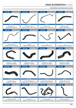 vendas@jamaicamangueiras.com.br
APLICAÇÃO APLICAÇÃO APLICAÇÃO APLICAÇÃO
APLICAÇÃO APLICAÇÃO APLICAÇÃO APLICAÇÃO
APLICAÇÃO APLICAÇÃO APLICAÇÃO APLICAÇÃO
APLICAÇÃO APLICAÇÃO APLICAÇÃO APLICAÇÃO
APLICAÇÃO APLICAÇÃO APLICAÇÃO APLICAÇÃO
41
LINHA AUTOMOTIVA • FORD
7636-MM
7640-MM
7644-MM
7648-MM
7633-MM
7637-MM
7641-MM
7645-MM
7649-MM
7634-MM
7638-MM
7642-MM
7646-MM
7635-MM
7639-MM
7643-MM
7647-MM
2N1518K579CB
97K818K579AS
F5728286A
958F6N664EA
2S6518K359AC 2N158K276AD
97KB8K012AE
F5728260C
84AU8286D
2SB121803B
2N158K276CE
XS5115K580AA
F0TZ8286B
271297241
97K88B274AF
F67Z8260HA
97A09K164AB
ECOSPORT 1.0/1.6
mangueira entrada do ar
KA
mangueira entrada aquecimento
RANGER 4 CIL. 95/97
mangueira inf. radiador
ESCORT/FOCUS 1.8 16V
mangueira vent. do carter
ECOSPORT 1.6
mangueira saída ar quente
KA S/ AR 97/99
mangueira reserv. ao cabeçote
RANGER 6 CIL. 95/97
mangueira sup. radiador
ESCORT C/ AR
mangueira inf. radiador
F-4000 MWM TURBO
mangueira entrada aquec. da cabine
ECOSPORT 1.0/1.6
mangueira reserv. a válv. termost.
KA 2000
mangueira entrada ar quente
RANGER 6 CIL. 95/97
mangueira inf. radiador
ESCORT/VERONA AP
mangueira lig. válv. adicional ao col.
ECOSPORT 2.0
mangueira reserv. a válv. termost.
KA
mangueira aspirador de ar
RANGER 4 CIL. 95/97
mangueira sup. radiador
ESCORT HATCH/SEDAN 1.6
mangueira tanque combustível
14000-MM 14001-RB97AG9K164-BA XS6118K359-FA
ESCORT SW
mangueira tanque combustível
FIESTA/COURIER
mangueira aquecimento (conjunto)
14002-MM 96FB 6C 342-AB
KA/FIESTA/COURIER
mangueira coletor/tampa ench. óleo
 