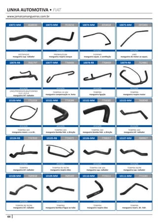 www.jamaicamangueiras.com.br
APLICAÇÃO APLICAÇÃO APLICAÇÃO APLICAÇÃO
APLICAÇÃO APLICAÇÃO APLICAÇÃO APLICAÇÃO
APLICAÇÃO APLICAÇÃO APLICAÇÃO APLICAÇÃO
APLICAÇÃO APLICAÇÃO APLICAÇÃO APLICAÇÃO
APLICAÇÃO APLICAÇÃO APLICAÇÃO APLICAÇÃO
44
LINHA AUTOMOTIVA • FIAT
10072-MM
10076-RB
10100-MM
10104-RB
10108-MM
10073-MM
10077-MM
10101-MM
10105-RB
10109-MM
10074-MM
10078-RB
10102-MM
10106-MM
10110-MM
10075-MM
10079-RB
10103-MM
10107-MM
10111-MM
4648030
7692797
7751016
7747839
7689838
7519216 5972491
7768406
7758384
7724371
7689309
4354018
7768409
7758385
7788057
7729211
7524861
7668048
7689837
7715281
147/SPAZIO
mangueira sup. radiador
UNO/PREMIO/ELBA/FIORINO
CLS 1.5/1.6
mangueira inf. radiador
TEMPRA 16V
mangueira reserv. a cx dir.
TEMPRA
mangueira inf. radiador
TEMPRA 8V 92/94
mangueira inf. radiador
PREMIO/ELBA
mangueira respiro tanque
TEMPRA 2.0 16V
mangueira compensação m. lenta
TEMPRA 16V
mangueira bomba hidr. a direção
TEMPRA 8V 92/94
mangueira respiro óleo
TEMPRA
mangueira bomba d’água ao tubo
FIORINO
mangueira aquec. e ventilação
TEMPRA
mangueira ligação
TEMPRA 16V
mangueira bomba hidr. a direção
TEMPRA SW 16V
mangueira sup. radiador
TEMPRA
mangueira respiro óleo
UNO
mangueira do motor ao aquec.
TEMPRA
mangueira respiro motor
TEMPRA 16V
mangueira inf. radiador
TEMPRA 92/94
mangueira sup. radiador
TEMPRA
mangueira reserv. dir. hidr.
 