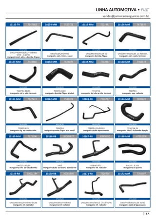 vendas@jamaicamangueiras.com.br
APLICAÇÃO APLICAÇÃO APLICAÇÃO APLICAÇÃO
APLICAÇÃO APLICAÇÃO APLICAÇÃO APLICAÇÃO
APLICAÇÃO APLICAÇÃO APLICAÇÃO APLICAÇÃO
APLICAÇÃO APLICAÇÃO APLICAÇÃO APLICAÇÃO
APLICAÇÃO APLICAÇÃO APLICAÇÃO APLICAÇÃO
47
LINHA AUTOMOTIVA • FIAT
10153-TR
10157-MM
10161-MM
10165-MM
10169-RB
10154-MM
10158-MM
10162-MM
10166-RB
10170-RB
10155-MM
10159-MM
10163-RB
10167-RB
10171-RB
10156-MM
10160-MM
10164-MM
10168-MM
10172-MM
7547683
7723986
7522419
7371006
50001184
7517711 7673870
7678075
7545974
50005677
50001590
7521481
7723987
7116717
50003010
7526438
7782173
7699629
47553206
7765097
UNO/PREMIOELBA/FIORINO
S/CS - ÁLCOOL
mangueira col. adm. a bomba d’água
TEMPRA 92/93
mangueira col. a válv. termost.
TEMPRA 8V
mangueira lig. ao coletor adm.
UNO ELX 93/99
mangueira valv. ao tubo bomba
UNO/PREMIO/FIORINO 95/96
mangueira inf. radiador
UNO/ELBA/FIORINO
mangueira valv. interc. vapor
TEMPRA 16V
mangueira bomba d’água a tubul.
TEMPRA
mangueira envio d’água a cx ventil.
UNO
mangueira tubo ao reserv. bomba fire
UNO/PREMIO/FIORINO
mangueira inf. radiador
UNO/PREMIO/ELBA 92
mangueira bomba d’água
TEMPRA
mangueira do tubo a válv. termost.
TEMPRA OURO 8V
mangueira tubo aquecimento
FIORINO 97/...
mangueira inf. radiador
UNO/PREMIO/MILLE C/ AR 93/96
mangueira inf. radiador
UNO/PREMIO/ELBA 1.6 ÁLCOOL
mangueira col. a valv. termost.
TEMPRA
mangueira sup. radiador
TEMPRA 8V
mangueira lubrif. da bomba direção
PALIO 1.6 16V
mangueira ar quente
UNO/FIORINO/ELBA 93/96
mangueira saída d’água aquec.
 