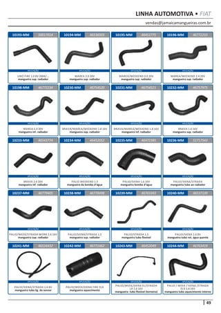 vendas@jamaicamangueiras.com.br
APLICAÇÃO APLICAÇÃO APLICAÇÃO APLICAÇÃO
APLICAÇÃO APLICAÇÃO APLICAÇÃO APLICAÇÃO
APLICAÇÃO APLICAÇÃO APLICAÇÃO APLICAÇÃO
APLICAÇÃO APLICAÇÃO APLICAÇÃO APLICAÇÃO
APLICAÇÃO APLICAÇÃO APLICAÇÃO APLICAÇÃO
49
LINHA AUTOMOTIVA • FIAT
10193-MM
10198-MM
10233-MM
10237-MM
10241-MM
10194-MM
10230-MM
10234-MM
10238-MM
10242-MM
10195-MM
10231-MM
10235-MM
10239-MM
10243-MM
10196-MM
10232-MM
10236-MM
10240-MM
10244-MM
50017014
46772234
46543774
46779405
46534432
46536503 46772233
46754520
46452052
46778498
46771462
46451775
46754521
46472385
46763343
46452049
46757975
51717543
46537139
46763419
UNO FIRE 1.0 8V 2004/...
mangueira sup. radiador
MAREA 2.4 20V
mangueira inf. radiador
BRAVA 2.0 20V
mangueira inf. radiador
PALIO/WEEK/STRADA WORK 1.6 16V
mangueira sup. radiador
PALIO/SIENA/STRADA 1.6 8V
mangueira tubo lig. do sensor
MAREA 2.0 20V
mangueira sup. radiador
BRAVA/MAREA/WEEKEND 1.8 16V
mangueira sup. radiador
PALIO WEEKEND 1.5
mangueira da bomba d’água
PALIO/SIENA/STRADA 1.5
mangueira sup. radiador
PALIO/WEEK/SIENA FIRE ELX
mangueira aquecimento
MAREA/WEEKEND 2.0 20V
mangueira sup. radiador
BRAVA/MAREA/WEEKEND 1.8 16V
mangueira inf. radiador
PALIO/SIENA 1.6 16V
mangueira bomba d’água
PALIO/STRADA 1.5
mangueira tubo flexível
PALIO/WEEK/SIENA EL/STRADA
LX 1.6 16V
mangueira tubo flexível (torneira)
MAREA/WEEKEND 2.4 20V
mangueira sup. radiador
BRAVA 1.6 16V
mangueira sup. radiador
PALIO/SIENA/STRADA
mangueira tubo ao radiador
PALIO/SIENA 1.6 8V
mangueira tubo ret. água quente
PALIO / WEEK / SIENA /STRADA
ELX 1.6 16V
mangueira tubo aquecimento interno
 