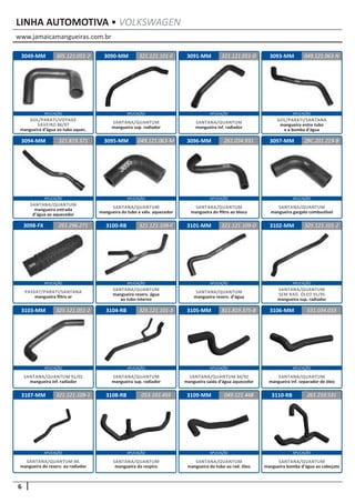 www.jamaicamangueiras.com.br
APLICAÇÃO APLICAÇÃO APLICAÇÃO APLICAÇÃO
APLICAÇÃO APLICAÇÃO APLICAÇÃO APLICAÇÃO
APLICAÇÃO APLICAÇÃO APLICAÇÃO APLICAÇÃO
APLICAÇÃO APLICAÇÃO APLICAÇÃO APLICAÇÃO
APLICAÇÃO APLICAÇÃO APLICAÇÃO APLICAÇÃO
6
LINHA AUTOMOTIVA • VOLKSWAGEN
3090-MM
3095-MM
3100-RB
3104-RB
3108-RB
3091-MM
3096-MM
3101-MM
3105-MM
3109-MM
3093-MM
3097-MM
3102-MM
3106-MM
3110-RB
3094-MM
3098-FX
3103-MM
3107-MM
321.121.101-E
049.121.063-M
321.121.109-F
325.121.101-3
053.103.493
321.121.051-D
261.034.931
321.121.109-D
811.819.375-B
049.121.448
049.121.063-N
ZBC.201.219-B
325.121.101-2
531.034.033
261.210.531
321.819.371
261.296.271
325.121.051-2
321.121.109-1
SANTANA/QUANTUM
mangueira inf. radiador
SANTANA/QUANTUM
mangueira do filtro ao bloco
SANTANA/QUANTUM
mangueira reserv. d’água
SANTANA/QUANTUM 84/92
mangueira saída d’água aquecedor
SANTANA/QUANTUM
mangueira do tubo ao rad. óleo
SANTANA/QUANTUM
mangueira sup. radiador
SANTANA/QUANTUM
mangueira do tubo a válv. aquecedor
SANTANA/QUANTUM
mangueira reserv. água
ao tubo interno
SANTANA/QUANTUM
mangueira sup. radiador
SANTANA/QUANTUM
mangueira do respiro
GOL/PARATI/SANTANA
mangueira entre tubo
e a bomba d’água
SANTANA/QUANTUM
mangueira gargalo combustível
SANTANA/QUANTUM
SEM RAD. ÓLEO 91/95
mangueira sup. radiador
SANTANA/QUANTUM
mangueira inf. separador de óleo
SANTANA/QUANTUM
mangueira bomba d’água ao cabeçote
SANTANA/QUANTUM
mangueira entrada
d’água ao aquecedor
PASSAT/PARATI/SANTANA
mangueira filtro ar
SANTANA/QUANTUM 91/01
mangueira inf. radiador
SANTANA/QUANTUM 84.
mangueira do reserv. ao radiador
3049-MM 305.121.051-2
GOL/PARATI/VOYAGE
SAVEIRO 86/97
mangueira d’água ao tubo aquec.
 
