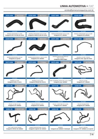 vendas@jamaicamangueiras.com.br
APLICAÇÃO APLICAÇÃO APLICAÇÃO APLICAÇÃO
APLICAÇÃO APLICAÇÃO APLICAÇÃO APLICAÇÃO
APLICAÇÃO APLICAÇÃO APLICAÇÃO APLICAÇÃO
APLICAÇÃO APLICAÇÃO APLICAÇÃO APLICAÇÃO
APLICAÇÃO APLICAÇÃO APLICAÇÃO APLICAÇÃO
51
LINHA AUTOMOTIVA • FIAT
10265-MM
10269-MM
10273-MM
10277-RB
10266-MM
10270-MM
10274-MM
10278-RB
10267-MM
10271-MM
10275-MM
10279-RB
10268-MM
10272-MM
10276-RB
10280-RB
46772232
7770338
46535021
46783494
46772237 46812821
46451655
7770064
46808878
46815616
46467716
50009529
46808879
46479115
46779412
51703372
MAREA WEEKEND 2.4 20V
mangueira entr. do tubo do motor
MAREA/WEEKEND 1.8 16V
mangueira ar quente
MAREA 2.0 20V
mangueira tubo ar reserv.
PALIO C/ AR 1.0 16V
mangueira inf. radiador
MAREA WEEKEND HLX 2.4 20V
mangueira saída do tubo do motor
MAREA/WEEKEND C/ AR 2.0 16V
mangueira inf. radiador
MAREA 2.0/2.4 20V
mangueira flexivel do retorno
PALIO FIRE EX 1.0 8V
mangueira inf. radiador
MAREA/WEEKEND HLX 2.4 20V
mangueira inf. radiador
MAREA/WEEKEND/BRAVA
HGT 1.8 16V
mangueira saída d’água
UNO /FIORINO /PICK-UP 1.3/1.5 FIRE
mangueira sup. radiador
PALIO C/AR FIRE EX 1.0 8V
mangueira inf. radiador
MAREA /WEEKEND HLX 2.4 20V
mangueira do radiador
MAREA 2.0 20V TODOS
mangueira retor. água do motor
PALIO 1.0 16V
mangueira inf. radiador
PALIO YOUNG/FIRE
mangueira inf. radiador
10281-RB 10282-RB 10283-RB50.017.369 51.713.064 46.443.486
FIAT UNO S/AR TODOS
mangueira inferior do radiador
DOBLO ADVENTURE 1.8 ELX
mangueira superior do radiador
MAREA
mangueira do radiador à tubulação
10284-RB 51.755.503
PALIO 1.0/FIRE
mangueira inf. radiador s/ ar quente
 