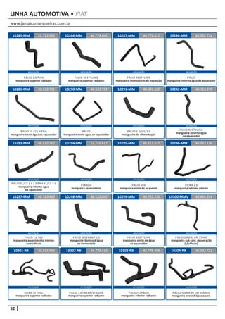www.jamaicamangueiras.com.br
APLICAÇÃO APLICAÇÃO APLICAÇÃO APLICAÇÃO
APLICAÇÃO APLICAÇÃO APLICAÇÃO APLICAÇÃO
APLICAÇÃO APLICAÇÃO APLICAÇÃO APLICAÇÃO
APLICAÇÃO APLICAÇÃO APLICAÇÃO APLICAÇÃO
APLICAÇÃO APLICAÇÃO APLICAÇÃO APLICAÇÃO
52
LINHA AUTOMOTIVA • FIAT
10285-MM 10286-MM 10287-MM51.712.595 46.779.406 46.779.421
PALIO 1.0/FIRE
mangueira superior radiador
PALIO RESTYLING
mangueira superior radiador
PALIO RESTYLING
mangueira reservatório de expansão
10288-MM 46.532.714
PALIO
mangueira retorno água do aquecedor
10289-MM 10290-MM 10291-MM46.532.701 46.532.713 40.083.182
PALIO EL - CS SIENA
mangueira envio água ao aquecedor
PALIO
mangueira envio água ao aquecedor
PALIO 1.0/1.5/1.6
mangueira de alimentação
10292-MM 46.763.378
PALIO RESTYLING
mangueira retorno água
ao aquecedor
10296-MM
10300-MMV
10304-RB
10293-MM
10297-MM
10301-RB
10294-MM
10298-MM
10302-RB
10295-MM
10299-MM
10303-RB
46.537.136
46.454.974
46.532.721
46.532.702
46.783.493
46.815.403
51.710.417
46.532.050
46.779.410
46.517.937
46.763.376
46.778.499
PALIO EL/CS 1.6 | SIENA EL/CS 1.6
mangueira retorno água
ao aquecedor
PALIO 1.0 16V
mangueira aquecimento interno
com válvula
SIENA BI FUEL
mangueira superior radiador
SIENA 1.0
mangueira retorno válvula
PALIO 1000 S. AR. COND
mangueira sub conj. desaeração
(c/válvula)
PALIO/SIENA 99 EM DIANTE
mangueira envio d’água aquec.
STRADA
mangueira reservatório
PALIO WEEKEND 1.5
mangueira bomba d’água
ao termostato
PALIO 1.6/WEEK/STRADA
mangueira superior radiador
PALIO 16V
mangueira envio de ar quente
PALIO RESTYLING
mangueira envio de água
ao aquecedor
PALIO/STRADA
mangueira inferior radiador
 