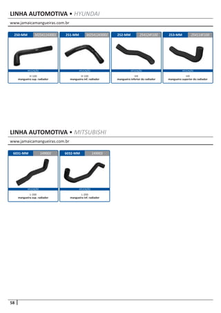 58
APLICAÇÃOAPLICAÇÃO APLICAÇÃO APLICAÇÃO
www.jamaicamangueiras.com.br
www.jamaicamangueiras.com.br
APLICAÇÃO APLICAÇÃO
LINHA AUTOMOTIVA • MITSUBISHI
LINHA AUTOMOTIVA • HYUNDAI
6031-MM 6032-MM149002 149003
L-200
mangueira sup. radiador
L-200
mangueira inf. radiador
250-MM 252-MM251-MM 253-MMM2541143001 254124F100M2541343002 254114F100
H-100
mangueira sup. radiador
HR
mangueira inferior do radiador
H-100
mangueira inf. radiador
HR
mangueira superior do radiador
 