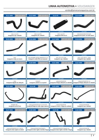 vendas@jamaicamangueiras.com.br
APLICAÇÃO APLICAÇÃO APLICAÇÃO APLICAÇÃO
APLICAÇÃO APLICAÇÃO APLICAÇÃO APLICAÇÃO
APLICAÇÃO APLICAÇÃO APLICAÇÃO APLICAÇÃO
APLICAÇÃO APLICAÇÃO APLICAÇÃO APLICAÇÃO
APLICAÇÃO APLICAÇÃO APLICAÇÃO APLICAÇÃO
7
LINHA AUTOMOTIVA • VOLKSWAGEN
3112-MM
3116-MM
3120-MM
3124-RB
3128-MM
3113-FX
3117-MM
3121-MM
3125-MM
3129-RB
3114-MM
3118-MM
3122-MM
3126-MM
3130-MM
3115-MM
3119-MM
3123-MM
3127-MM
305.121.051-A
401.155.394
026.819.375
547.121.101-D
547.121.063-B
ADAPTAÇÃO
305.209.197-2 377.121.101-F
547.121.101-B
547.121.109
547.121.063-C
305.121.109-4
377.121.101-C
547.121.101
547.121.197
547.121.101-A
049.133.642-A
211.611.939-18
547.121.056-D
GOL 1.6 CHT
mangueira inf. radiador
GOL/KOMBI DIESEL/BRASÍLIA 1.6
mangueira união filtro ao exaustor
PASSAT
mangueira válvula ar ao painel
LOGUS/POINTER AP 2.0 EFI/CFI
mang.da flange ao radia. água superior
LOGUS/POINTER
mangueira reserv. d’água ao radiador
LOGUS/POINTER TODOS 2.0
mangueira duto rígido a bomba d’água
LOGUS/POINTER/PARATI
mangueira duto rígido a bomba d’água
LOGUS/POINTER
mangueira sup. radiador
LOGUS/POINTER
mangueira sup. radiador
LOGUS/POINTER CFI 1.8/2.0
mangueira duto rígido ao coletor
GOL 1.6 CHT
mangueira filtro de ar
GOL
mangueira comp. ao reserv.
GOL GTI 2.0 C/AR
mangueira sup. radiador
LOGUS/POINTER
mangueira flange cabeçote ao radiador
GOL/SAVEIRO/VOYAGE
mangueira do reserv. ao tubo aquec.
GOL 1.6/1.8/2.0 - S/AR
mangueira sup. radiador
LOGUS/POINTER 1.8
mangueira flange cabeçote ao radiador
GOL
mangueira ligação do cabeçote
KOMBI 96/...
mangueira servo freio
3111-MM 305.121.105-5
GOL 1.6 CHT
mangueira sup. radiador
 