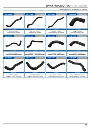 vendas@jamaicamangueiras.com.br
APLICAÇÃO APLICAÇÃO APLICAÇÃO APLICAÇÃO
APLICAÇÃO APLICAÇÃO APLICAÇÃO APLICAÇÃO
APLICAÇÃO APLICAÇÃO APLICAÇÃO APLICAÇÃO
61
LINHA AUTOMOTIVA • FIAT DUCATO
10210-MM
10214-MM
10211-MM
10215-MM
10212-MM
10216-MM
10213-MM
10217-MM
13.0246.1080
500.336.538
13.1675.8080 98.475.796
99.472.182
13.1651.2080
98.470.605 98.470.606
DUCATO TODOS
mangueira sup. radiador
DUCATO TODOS
mangueira respiro óleo/inferior
DUCATO TODOS
mangueira inf. radiador
DUCATO 2.8 ASPIRADO
mangueira entr. d’água da refrig. óleo
DUCATO TODOS
mangueira reserv. ao cavalete
DUCATO TODOS
mangueira saída cavalete d’água
DUCATO TODOS
mangueira cavalete d’água
DUCATO TODOS
mangueira entr. cavalete d’água
10218-MM 10219-MM 10220-MM130.712.1080 130.742.1080 132.676.6080
DUCATO ATÉ 2005
mangueira inferior intercooler
DUCATO ATÉ 2005
mangueira superior intercooler
DUCATO ANO 2006/2.8
mangueira inferior intercooler
10221-MM 135.828.9090
DUCATO ANO 2006/2.8
mangueira superior intercooler
 