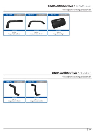 vendas@jamaicamangueiras.com.br
67
APLICAÇÃO APLICAÇÃO APLICAÇÃO
APLICAÇÃO APLICAÇÃO
LINHA AUTOMOTIVA • STª MATILDE
vendas@jamaicamangueiras.com.br
LINHA AUTOMOTIVA • PEUGEOT
425-MM 426-MM 427-TRWA3447 WA3448 WA6472
SEDAN
mangueira do radiador
SEDAN
mangueira do radiador
SEDAN
mangueira bocal gas.
6051-MM 6052-MM1343Z2 1351Y4
206 1.6
mangueira inf. radiador
206 1.6
mangueira sup. radiador
 