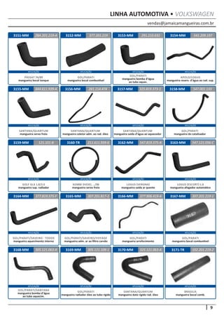 vendas@jamaicamangueiras.com.br
APLICAÇÃO APLICAÇÃO APLICAÇÃO APLICAÇÃO
APLICAÇÃO APLICAÇÃO APLICAÇÃO APLICAÇÃO
APLICAÇÃO APLICAÇÃO APLICAÇÃO APLICAÇÃO
APLICAÇÃO APLICAÇÃO APLICAÇÃO APLICAÇÃO
APLICAÇÃO APLICAÇÃO APLICAÇÃO APLICAÇÃO
9
LINHA AUTOMOTIVA • VOLKSWAGEN
3152-MM
3156-MM
3160-TR
3164-MM
3168-MM
3153-MM
3157-MM
3165-MM
3169-MM
3154-MM
3158-MM
3162-MM
3166-MM
3170-MM
3155-MM
3159-MM 3163-MM
3167-MM
3171-TR
377.201.219
261.214.474
211.611.939-6
307.201.817-1
305.121.109-1
291.210.632
844.611.939-A 325.819.373-1
547.819.375-A
377.906.419-A
325.121.063-A
541.209.197
547.001.133
547.121.056-C
307.201.219-1
102.201.219-2
121.101-B
377.819.375-F
305.121.063-A
GOL/PARATI
mangueira bocal combustível
SANTANA/QUANTUM
mangueira coletor adm. ao rad. óleo
KOMBI DIESEL .../96
mangueira servo freio
GOL/PARATI/SAVEIRO/VOYAGE
mangueira adm. ar ao filtro carvão
GOL/PARATI
mangueira arrefecimento
SANTANA/QUANTUM
mangueira duto rígido rad. óleo
GOL/PARATI
mangueira radiador óleo ao tubo rígido
GOL/PARATI
mangueira bocal combustível
BRASILIA
mangueira bocal comb.
GOL/PARATI/SANTANA
mangueira bomba d’água
ao tubo aquecim.
GOL/PARATI
mangueira bomba d’água
ao tubo aquec.
SANTANA/QUANTUM
mangueira servo freio
SANTANA/QUANTUM
mangueira saída d’água ao aquecedor
LOGUS (VERONA)
mangueira saída ar quente
APOLO/LOGUS
mangueira reserv. d’água ao rad. sup.
GOL/PARATI
mangueira do catalisador
LOGUS (ESCORT) 1.8
mangueira afogador automático
GOLF GLX 1.8/2.0
mangueira sup. radiador
GOL/PARATI/SAVEIRO - TODOS
mangueira aquecimento interno
3151-MM ZBA.201.219-A
PASSAT 74/89
mangueira bocal tanque
 