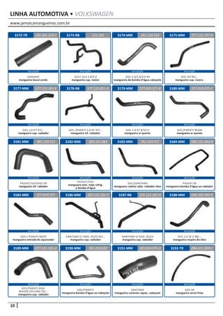 www.jamaicamangueiras.com.br
APLICAÇÃO APLICAÇÃO APLICAÇÃO APLICAÇÃO
APLICAÇÃO APLICAÇÃO APLICAÇÃO APLICAÇÃO
APLICAÇÃO APLICAÇÃO APLICAÇÃO APLICAÇÃO
APLICAÇÃO APLICAÇÃO APLICAÇÃO APLICAÇÃO
APLICAÇÃO APLICAÇÃO APLICAÇÃO APLICAÇÃO
10
LINHA AUTOMOTIVA • VOLKSWAGEN
3172-TR
3177-MM
3181-MM
3185-MM
3189-MM
3173-RB
3178-RB
3182-MM
3186-MM
3190-MM
3174-MM
3179-MM
3183-MM
3187-RB
3191-MM
3175-MM
3180-MM
3184-MM
3188-MM
3192-TR
121.101
377.121.051-G
305.121.063
325.121.101-5
261.210.532
261.210.533
377.121.101-E 377.819.371-B
261.214.471
325.121.101-4
325.819.375-3
377.121.197-A
377.819.375-C
ZBA.121.063-B
036.103.493-R
ZBA.611.939-C
491.210.511
377.819.371
377.121.101-D
105.201.219-1
GOLF GLX 1.8/2.0
mangueira sup. motor
GOL /PARATI 1.0 AT 97/...
mangueira inf. radiador
PASSAT/GOL
mangueira entr. tubo refrig.
a bomba d’água
SANTANA C/ RAD. OLEO 95/...
mangueira sup. radiador
SANTANA S/ RAD. ÓLEO
mangueira sup. radiador
SANTANA
mangueira conector aquec. cabeçote
GOL/PARATI
mangueira bomba d’água ao cabeçote
GOL 1.0 16 V 98/...
mangueira respiro do óleo
GOL 94
mangueira servo freio
GOL/PARATI RAD.
MAIOR VOLUME 95/...
mangueira sup. radiador
VARIANT
mangueira bocal comb.
GOL 1.6/1.8/2.0 94
mangueira da bomba d’água cabeçote
GOL 1.0 AT 97/...
mangueira sup. radiador
GOL 1.0 AT 8/16 V
mangueira ar quente
GOL/SANTANA
mangueira coletor adm. radiador óleo
GOL AP 95/...
mangueira sup. reserv.
GOL/PARATI 96/00
mangueira ar quente
PASSAT 85
mangueira bomba d’água ao radiador
PASSAT/VOYAGE AP
mangueira inf. radiador
GOL / PARATI 96/97
mangueira entrada do aquecedor
 