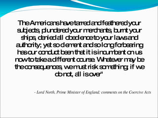 The Americans have tarred and feathered your subjects, plundered your merchants, burnt your ships, denied all obedience to your laws and authority; yet so clement and so long forbearing has our conduct been that it is incumbent on us now to take a different course. Whatever may be the consequences, we must risk something; if we do not, all is over" - Lord North, Prime Minister of England; comments on the Coercive Acts 