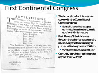 First Continental Congress The foundation for this was laid down with the Committee of Correspondence. Sons of Liberty had set up a committee in each colony, made up of Anti-British leaders.  Paul Revere’s first ride was through the colonies to personally invite everyone to a meeting to plan a unified response to Britain.  What does this sound a lot like? Can unity convince Parliament to respect their wishes? 