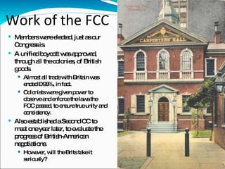 Work of the FCC Members were elected, just as our Congress is. A unified boycott was approved, through all the colonies, of British goods.  Almost all trade with Britain was ended – 98%, in fact. Colonists were given power to observe and enforce the laws the FCC passed, to ensure true unity and consistency.  Also established a Second CC to meet one year later, to evaluate the progress of British-American negotiations. However, will the Brits take it seriously?  