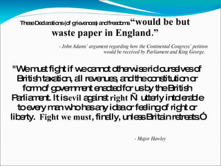 - John Adams’ argument regarding how the Continental Congress’ petition would be received by Parliament and King George.  These Declarations (of grievances) and freedoms  “would be but waste paper in England.” "We must fight if we cannot otherwise rid ourselves of British taxation, all revenues, and the constitution or form of government enacted for us by the British Parliament. It is  evil  against  right  — utterly intolerable to every man who has any idea or feeling of right or liberty.  Fight we must , finally, unless Britain retreats.” - Major Hawley 