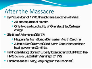 After the Massacre By November of 1770, the soldiers are done with trial: All are acquitted of murder. Only two are found guilty of “manslaughter,” a lesser charge. “ Battle of Alamance” – 1771 Happens far from Boston – in western North Carolina. A battle – or “skirmish” – b/t North Carolinians and their local government’s militia. In Rhode Island, Sons of Liberty boarded and BURNED the HMS  Gaspée , a British War ship! – 1772 Tensions are still very, very high in the Colonies… 