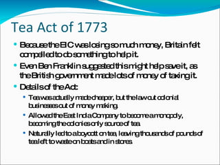 Tea Act of 1773 Because the EIC was losing so much money, Britain felt compelled to do something to help it. Even Ben Franklin suggested this might help save it, as the British government made lots of money of taxing it. Details of the Act: Tea was actually made cheaper, but the law cut colonial businesses out of money making. Allowed the East India Company to become a monopoly, becoming the colonies only source of tea. Naturally led to a boycott on tea, leaving thousands of pounds of tea left to waste on boats and in stores. 