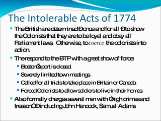 The Intolerable Acts of 1774 The British are determined – once and for all – to show the Colonists that they are to be loyal and obey all Parliament laws.  Otherwise, to  coerce  the colonists into action.  The respond to the BTP with a great show of force: Boston’s port is closed. Severely limited town meetings. Called for all trials to take place in Britain or Canada. Forced Colonists to allow soldiers to live in their homes. Also formally charges several men with “high crimes and treason” – including John Hancock, Samuel Adams. 
