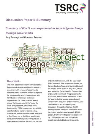 Discussion Paper E Summary

Summary of #btr11 – an experiment in knowledge exchange
through social media
Amy Burnage and Roxanne Persaud




The project…                                   and debate the issues, with the support of
                                               TSRC research. The project was funded by
The Third Sector Research Centre’s (TSRC)
                                               Barrow Cadbury Trust, and launched through
Beyond the Radar project (#btr11) sought to
                                               an “impact event” event in July 2011, which
experiment with a range of social media
                                               was hosted by Department for Communities
platforms over a 10 month period, to improve
                                               and Local Government. The project ran for
the processes by which they engaged with
                                               10 months, held 5 online events and 2 ‘real
individuals on knowledge exchange
                                               life’ events, built a website space through
programmes. For TSRC, the aim was to
                                               Civicrowd for resources and discussions, and
ensure that issues around the ‘below the
                                               used twitter for social reporting and
radar’ (BtR) research, which had been
                                               discussion through the hashtag #btr11.
developed by TSRC researchers since 2008,
                                               Through twitter, news and information about
was shared and explored across policy,
                                                                                              September 2012




                                               the project reached approximately 45,000
practice and research communities. The goal
                                               people, the Civicrowd space was accessed
of #btr11 was not to decide on solutions or
                                               by 1,652 people, and over 120 people
achieve instrumental goals, but to provide a
                                               directly contributed to the online events.
space whereby multiple voices could discuss
 