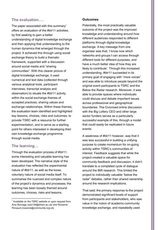 The evaluation….                                      Outcomes
The paper associated with this summary1               Potentially, the most practically valuable
offers an evaluation of the #btr11 activities,        outcome of the project was the improved
by first seeking to gain a better                     knowledge and understanding around how
understanding of digital knowledge exchange           different audiences responded to different
and then applying that understanding to the           platforms through digital knowledge
                                                      exchange. A key message from one
human dynamics that emerged through the
                                                      organiser was that; ‘I know now which
project. It achieved this through using social
                                                      networks and groups I can access through
exchange theory to build a thematic
                                                      different tools for different purposes, and
framework, supported with a discussion
                                                      have a much better idea of how they are
around social media and “sharing
                                                      likely to contribute’. Through this increased
communities”. With this clearer picture of
                                                      understanding, #btr11 succeeded in its
digital knowledge exchange, it used
                                                      primary goal of engaging with “more voices”
numerical and text data (collected through            and was able to introduce people beyond the
various analytical tools, participant                 original event participants to TSRC and the
interviews, transcript analysis and                   Below the Radar research. Moreover, it was
observation) to situate the #btr11 activity           able to provide spaces where individuals
within the social exchange themes of                  could discuss and debate important issues
accepted practices, sharing values and                across professional and geographical
exchange relationships. Within these themes,          boundaries. The Civicrowd online discussion
the evaluation team identified and highlighted        with the Big Lottery CEO and other large
key lessons, choices, risks and outcomes, to          sector funders serves as a particularly
provide TSRC with a resource for further              successful example of this, through a model
experimentation, and to serve as a starting           that could easily be replicated in future
point for others interested in developing their       events.
own knowledge exchange programme
                                                      A weakness of #btr11 however, was that it
through social media.
                                                      was less successful in building a unifying
                                                      purpose to create momentum for on-going
The learning…
                                                      activity within TSRC’s communities of
Through the evaluation process of #btr11,             interest. Feedback suggests that while the
some interesting and valuable learning has            project created a valuable space for
been developed. The narrative style of the            community feedback and discussion, it didn’t
evaluation has reflected the experimental             translate to a completed cycle of dialogue
nature of #btr11, as well as the loose,               around the BtR research. This limited the
voluntary nature of social media itself. To           project to individually valuable “below the
summarise the nuanced and complex nature              radar” debates, rather than shared ownership
of the project’s dynamics and processes; the          around the research implications.
learning has been loosely themed around
                                                      That said; the primary response to the project
outcomes, choices, risks and lessons.
                                                      demonstrated significant levels of support
1
                                                      from participants and stakeholders, who saw
 Available on the TSRC website or upon request from
Amy Burnage (axb144@bham.ac.uk) and Roxanne           value in the notion of academic-community
Persaud (roxanne@community.org.uk)                    knowledge exchange, and repeatedly used
 