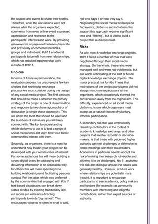 the spaces and events to share their stories.      not who says it or how they say it.
Therefore, while the discussions were not          Negotiating the social media landscape to
always what the organisers expected;               find events, platforms and individuals that
comments from every online event expressed         support this approach requires significant
appreciation and relevance to the                  time and “filtering”, but is vital to build a
participants’ interests and work. By providing     project that audiences trust.
gateways for engagement between disparate
and previously unconnected networks,               Risks
groups and individuals; #btr11 enabled it          As with most knowledge exchange projects,
participants to benefit from new relationships,    #btr11 faced a number of risks that were
which has resulted in partnership work             negotiated through their social media
outside of #btr11.                                 strategy. On the whole, these risks were
                                                   managed well and were not problematic, but
Choices
                                                   are worth anticipating at the start of future
In terms of future experimentation, the            digital knowledge exchange projects. The
evaluation process has uncovered a few key         major practical risk for #btr11 was that
choices that knowledge exchange                    motivations of the project participants did not
practitioners must consider during the design      always match the expectations of the
of any social media project. The first decision    organisers, which occasionally skewed the
that should be made is whether the primary         conversation away from the original aim. This
strategy of the project is one of dissemination    difficulty, experienced on all social media
and response (a two-phase approach) or of          platforms, is one which organisers must
discussion (a single phase approach). This         accept as a natural feature of voluntary,
will affect the tools that should be used and      informal participation.
the numbers of individuals you will likely
                                                   A secondary risk that was emphatically
connect with. The key to understanding
                                                   raised by contributors in the context of
which platforms to use is to test a range of
                                                   academic knowledge exchange, and other
social media tools and learn how your target
                                                   projects that involve “experts” or decision-
communities interact with them.
                                                   makers, is that those with perceived higher
Secondly, as organisers, there is a need to        authority can feel challenged or defensive in
understand how trust in your project can be        online meetings with their stakeholders.
developed with your communities of interest.       Academics in particular need to accept the
For some audiences this will mean building a       risk of making their research vulnerable and
strong digital brand by packaging and              allowing it to be challenged. #btr11 accepted
delivering information in an accessible way,       this risk and dialogue around the issues was
for others this will mean spending time            generally healthy. However, in future work
building relationships and facilitating personal   where relationships are potentially more
contact. For the latter, which was preferred       fraught, it is important to encourage
by the communities that engaged with #btr11;       participants to see academics, policy makers
text-based discussions can break down              and funders (for example) as community
status divides by avoiding traditionally laid-     members with interesting and insightful
out rooms (or webcams) directing                   contributions, rather than expert sources of
participants towards “big names”. This             authority.
encourages value to be seen in what is said,
 