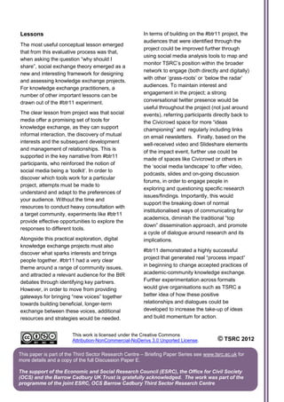 Lessons                                                In terms of building on the #btr11 project, the
                                                       audiences that were identified through the
The most useful conceptual lesson emerged
                                                       project could be improved further through
that from this evaluative process was that,
                                                       using social media analysis tools to map and
when asking the question “why should I
                                                       monitor TSRC’s position within the broader
share”, social exchange theory emerged as a
                                                       network to engage (both directly and digitally)
new and interesting framework for designing
                                                       with other ‘grass-roots’ or ‘below the radar’
and assessing knowledge exchange projects.
                                                       audiences. To maintain interest and
For knowledge exchange practitioners, a
                                                       engagement in the project; a strong
number of other important lessons can be
drawn out of the #btr11 experiment.                    conversational twitter presence would be
                                                       useful throughout the project (not just around
The clear lesson from project was that social          events), referring participants directly back to
media offer a promising set of tools for               the Civicrowd space for more “ideas
knowledge exchange, as they can support                championing” and regularly including links
informal interaction, the discovery of mutual          on email newsletters. Finally, based on the
interests and the subsequent development               well-received video and Slideshare elements
and management of relationships. This is
                                                       of the impact event, further use could be
supported in the key narrative from #btr11
                                                       made of spaces like Civicrowd or others in
participants, who reinforced the notion of
                                                       the ‘social media landscape’ to offer video,
social media being a ‘toolkit’. In order to
                                                       podcasts, slides and on-going discussion
discover which tools work for a particular
                                                       forums, in order to engage people in
project, attempts must be made to
                                                       exploring and questioning specific research
understand and adapt to the preferences of
                                                       issues/findings. Importantly, this would
your audience. Without the time and
                                                       support the breaking down of normal
resources to conduct heavy consultation with
                                                       institutionalised ways of communicating for
a target community, experiments like #btr11
                                                       academics, diminish the traditional “top
provide effective opportunities to explore the
                                                       down” dissemination approach, and promote
responses to different tools.
                                                       a cycle of dialogue around research and its
Alongside this practical exploration, digital          implications.
knowledge exchange projects must also
                                                       #btr11 demonstrated a highly successful
discover what sparks interests and brings
                                                       project that generated real “process impact”
people together. #btr11 had a very clear
theme around a range of community issues,              in beginning to change accepted practices of
and attracted a relevant audience for the BtR          academic-community knowledge exchange.
debates through identifying key partners.              Further experimentation across formats
However, in order to move from providing               would give organisations such as TSRC a
gateways for bringing “new voices” together            better idea of how these positive
towards building beneficial, longer-term               relationships and dialogues could be
exchange between these voices, additional              developed to increase the take-up of ideas
resources and strategies would be needed.              and build momentum for action.


                        This work is licensed under the Creative Commons
                        Attribution-NonCommercial-NoDerivs 3.0 Unported License.         © TSRC 2012

This paper is part of the Third Sector Research Centre – Briefing Paper Series see www.tsrc.ac.uk for
more details and a copy of the full Discussion Paper E.

The support of the Economic and Social Research Council (ESRC), the Office for Civil Society
(OCS) and the Barrow Cadbury UK Trust is gratefully acknowledged. The work was part of the
programme of the joint ESRC, OCS Barrow Cadbury Third Sector Research Centre
 