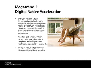 Megatrend 2:
Digital Native Acceleration
•  Dla tych pokoleń użycie
   technologii w edukacji, pracy,
   rozrywce, polityce, utrzymywaniu
   relacji społecznych, rekreacji jest
   oczywiste i sprawia, że granice
   pomiędzy tymi obszarami życia
   zacierają się
•  Akceleracja będzie wynikiem
   dostępności łatwych w użyciu
   urządzeń, atrakcyjnych treści
   i aplikacji oraz mediów socjalnych
•  Domy w sieci, dostęp mobilny
   i brak możliwości życia bez nich
 