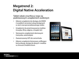 Megatrend 2:
Digital Native Acceleration
Tablet (obok smartfonu) staje się
podstawowym urządzeniem osobistym
•  Główne urządzenie do dostępu do WWW
   (i wszelkich serwisów/usług dostępnych
   w sieci) oraz personalizowanego wideo
•  Urządzenie do przechowywania mediów
   (muzyka, filmy, zdjęcia, e-książki itd.)
•  Sterowanie urządzeniami domowymi
   (rozrywka, automatyka)
•  Zaawansowany GPS do samochodu
•  Główne urządzenie biznesowe unifikujące
   komunikację, dostęp do danych i mediów
   w chmurze (mobilne biuro
 