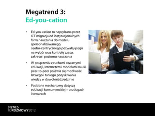 Megatrend 3:
Ed-you-cation
•  Ed-you-cation to napędzana przez
   ICT migracja od instytucjonalnych
   form nauczania do modelu
   spersonalizowanego,
   osobo-centrycznego pozwalającego
   na wybór oraz kontrolę czasu,
   zakresu i poziomu nauczania
•  W połączeniu z ruchami otwartymi
   edukacji, Internetem i modelami nauki
   peer-to-peer pojawia się możliwość
   łatwego i taniego pozyskiwania
   wiedzy w dowolnej dziedzinie
•  Podobne mechanizmy dotyczą
   edukacji konsumenckiej – o usługach
   i towarach
 