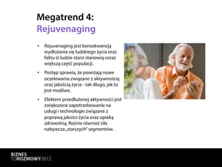 Megatrend 4:
Rejuvenaging
•  Rejuvenaging jest konsekwencją
   wydłużania się ludzkiego życia oraz
   faktu iż ludzie starsi stanowią coraz
   większą część populacji.
•  Postęp sprawia, że powstają nowe
   oczekiwania związane z aktywnością
   oraz jakością życia - tak długo, jak to
   jest możliwe.
•  Efektem przedłużonej aktywności jest
   zwiększone zapotrzebowanie na
   usługi i technologie związane z
   poprawą jakości życia oraz opieką
   zdrowotną. Rośnie również siła
   nabywcza „starszych” segmentów.
 