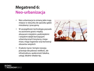Megatrend 6:
Neo-urbanizacja
•  Neo-urbanizacja to zmiany jakie mają
   miejsce w stosunku do sposobu gdzie
   mieszkamy i pracujemy
•  W szczególności technologia pozwala
   na zacieranie granic między
   obszarami miejskimi, podmiejskimi
   i wiejskimi dzięki koncepcjom
   urbanistycznych korytarzy, mega-
   miast, mega-regionów oraz konwersji
   obszarów wiejskich
•  O jakości życia i tempie rozwoju
   przestaje decydować wielkość, ale
   infrastruktura, społeczność lokalna,
   usługi, lokalne władze itp..
 