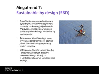 Megatrend 7:
Sustainable by design (SBD)
•  Rozwój zrównoważony do niedawna
   był jednym z kluczowych czynników
   przewagi konkurencyjnej w biznesie.
   W przyszłości będzie on warunkiem
   koniecznym bez którego nie będzie się
   można obejść
•  Świadomość klientów osiąga masę
   krytyczną i coraz łatwiej jest oceniać
   jakość towarów i usług za pomocą
   swoich zakupów.
•  SBD oznacza filozofię tworzenia usług
   i produktów zgodnych z ideami
   zrównoważonego rozwoju –
   w kontekście ekonomii, socjologii oraz
   ekologii.
 