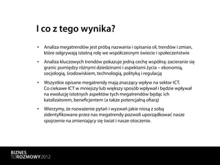 I co z tego wynika?
•  Analiza megatrendów jest próbą nazwania i opisania sił, trendów i zmian,
   które odgrywają istotną rolę we współczesnym świecie i społeczeństwie
•  Analiza kluczowych trendów pokazuje jedną cechę wspólną: zacieranie się
   granic pomiędzy różnymi dziedzinami i aspektami życia – ekonomią,
   socjologią, środowiskiem, technologią, polityką i regulacją
•  Wszystkie opisane megatrendy mają znaczący wpływ na sektor ICT.
   Co ciekawe ICT w mniejszy lub większy sposób wpływał i będzie wpływał
   na ewolucję istotnych aspektów tych megatrendów będąc ich
   katalizatorem, beneficjentem (a także potencjalną ofiarą)
•  Wierzymy, że rozważenie pytań i wyzwań jakie niosą z sobą
   zidentyfikowane przez nas megatrendy pozwoli uporządkować nasze
   spojrzenie na zmieniający się świat i nasze otoczenie.
 