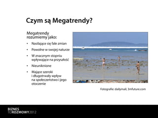 Czym są Megatrendy?
Megatrendy
rozumiemy jako:
•  Nasilające się fale zmian
•  Powolne w swojej naturze
•  W znacznym stopniu
   wpływające na przyszłość
•  Nieuniknione
•  Mające szeroki
   i długotrwały wpływ
   na społeczeństwo i jego
   otoczenie
                               Fotografie: dailymail, 3mfuture.com
 