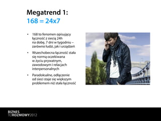Megatrend 1:
168 = 24x7
•  168 to fenomen opisujący
   łączność z siecią 24h
   na dobę, 7 dni w tygodniu –
   zarówno ludzi, jak i urządzeń
•  Wszechobecna łączność stała
   się normą oczekiwana
   w życiu prywatnym,
   zawodowym i relacjach
   interpersonalnych
•  Paradoksalne, odłączenie
   od sieci staje się większym
   problemem niż stała łączność
 