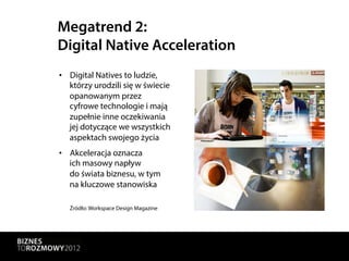 Megatrend 2:
Digital Native Acceleration
•  Digital Natives to ludzie,
   którzy urodzili się w świecie
   opanowanym przez
   cyfrowe technologie i mają
   zupełnie inne oczekiwania
   jej dotyczące we wszystkich
   aspektach swojego życia
•  Akceleracja oznacza
   ich masowy napływ
   do świata biznesu, w tym
   na kluczowe stanowiska

   Źródło: Workspace Design Magazine
 