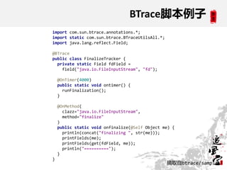 BTrace脚本例子
import com.sun.btrace.annotations.*;
import static com.sun.btrace.BTraceUtilsAll.*;
import java.lang.reflect.Field;

@BTrace
public class FinalizeTracker {
  private static Field fdField =
    field("java.io.FileInputStream", "fd");

    @OnTimer(4000)
    public static void ontimer() {
      runFinalization();
    }

    @OnMethod(
      clazz="java.io.FileInputStream",
      method="finalize"
    )
    public static void onfinalize(@Self Object me) {
      println(concat("finalizing ", str(me)));
      printFields(me);
      printFields(get(fdField, me));
      println("==========");
    }
}
                                                 摘取自btrace/samples
 