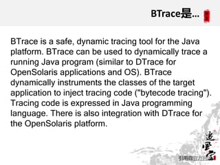 BTrace是…

BTrace is a safe, dynamic tracing tool for the Java
platform. BTrace can be used to dynamically trace a
running Java program (similar to DTrace for
OpenSolaris applications and OS). BTrace
dynamically instruments the classes of the target
application to inject tracing code ("bytecode tracing").
Tracing code is expressed in Java programming
language. There is also integration with DTrace for
the OpenSolaris platform.


                                              引用自官方网站
 