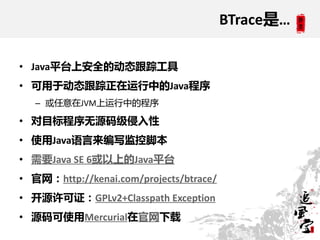 BTrace是…

• Java平台上安全的劢态跟踪工具
• 可用于劢态跟踪正在运行中的Java程序
   – 或任意在JVM上运行中的程序

• 对目标程序无源码级侵入性
• 使用Java语言来编写监控脚本
• 需要Java SE 6或以上的Java平台
• 官网：http://kenai.com/projects/btrace/
• 开源许可证：GPLv2+Classpath Exception
• 源码可使用Mercurial在官网下载
 