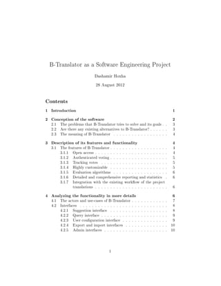 B-Translator as a Software Engineering Project

                               Dashamir Hoxha

                                28 August 2012


Contents
1 Introduction                                                                     1
2 Conception of the software                                                       2
   2.1   The problems that B-Translator tries to solve and its goals . .            3
   2.2   Are there any existing alternatives to B-Translator? . . . . . .          3
   2.3   The meaning of B-Translator         . . . . . . . . . . . . . . . . . .   4


3 Description of its features and functionality                                    4
   3.1   The features of B-Translator . . . . . . . . . . . . . . . . . . .        4
         3.1.1   Open access . . . . . . . . . . . . . . . . . . . . . . . .        4
         3.1.2   Authenticated voting . . . . . . . . . . . . . . . . . . .        5
         3.1.3   Tracking votes     . . . . . . . . . . . . . . . . . . . . . .    5
         3.1.4   Highly customizable      . . . . . . . . . . . . . . . . . . .     5
         3.1.5   Evaluation algorithms       . . . . . . . . . . . . . . . . . .    6
         3.1.6   Detailed and comprehensive reporting and statistics           .    6
         3.1.7   Integration with the existing workow of the project
                 translations . . . . . . . . . . . . . . . . . . . . . . . .      6


4 Analyzing the functionality in more details                                      6
   4.1   The actors and use-cases of B-Translator . . . . . . . . . . . .          7
   4.2   Interfaces   . . . . . . . . . . . . . . . . . . . . . . . . . . . . .    8
         4.2.1   Suggestion interface     . . . . . . . . . . . . . . . . . . .     8
         4.2.2   Query interface . . . . . . . . . . . . . . . . . . . . . .        9
         4.2.3   User conguration interface       . . . . . . . . . . . . . . .   9
         4.2.4   Export and import interfaces        . . . . . . . . . . . . . .   10
         4.2.5   Admin interfaces     . . . . . . . . . . . . . . . . . . . . .    10




                                         1
 