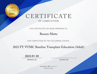 VUMC
CERTIFICATE
OF COMPLETION
THIS CERTIFICATE HAS BEEN AWARDED TO:
FOR COMPLETION OF THE FOLLOWING COURSE:
INSTRUCTOR
AWARDED ON
Bassem Matta
2023 FY VUMC Baseline Transplant Education (Adult)
2023-01-30
 