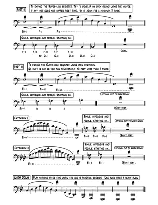 To expand the Super-low register. Try to develop an open sound using the valves.
  PART II      If any part does not happen first time, try it again for a maximum 3 times.
                                                     œ œ
? U
  w                        U
                           w                   œ œ œ     œ œ                                                     U
                                                             œ w
       B-              F-                  F-
                                                                                                                 w
      Simile, arpeggios and pedals, starting on...
? œ              bœ                                                                                      U
                                 œ        bœ          œ      œ         bœ                                ∑
                                                                                                    [        ]
       F-        F-            F-         F-         F-
                               D-         D-          D-     D-         D-

              To expand the Super-high register using open positions.
PART III
              Go only as far as you can comfortably. No part more than 3 times.
                                                 œ
? U
  w                        U
                           w               œ œ œ                   œ œ œ                                         U
                                                                         œ                 w
       Bb-                 Bb-      Bb-
                                                                                                                 w
      Simile, arpeggios and pedals, starting on...                              [               W        D       ]

? bœ                  nœ             bœ         nœ          bœ                                  U
                                                                                                ∑
     Bb-                                                                                   [S                ]


Extension I                                                       Simile, arpeggios and
        œ                                                         pedals, starting on...   [                         W       D   ]
     œœœ œœ œœœ                                            U bœ nœ bœ
? œœ            œ˙                                            J J J
                                                                                                             U
                                                                                                             ∑
       Bb-                                                 w Bb- Bb- Bb-                            [S               ]

                                                                  Simile, arpeggios and
Extension II œœœœœ œœœ                                            pedals, starting on...   [                         W       D   ]

? bb b  œœ œ           œœ U
                         œœ                                          nœ       bœ
                                                                                J
                                                                                                                 U
                                                                                                                 ∑
    b                                                                 J
       Bb-                  w                                       Bb-        Bb-                      [S               ]



WARM DOWN        Play nothing after this until the gig or practice session. Use also after a heavy blow
                 U   U                                                           U             U                     U
? bb œ œ œ œ œ œ ˙
                   œœ˙
                       ˙ ˙                                                       w             w                     w
 