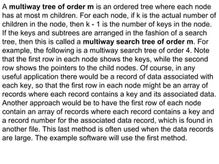 A multiway tree of order m is an ordered tree where each node
has at most m children. For each node, if k is the actual number of
children in the node, then k - 1 is the number of keys in the node.
If the keys and subtrees are arranged in the fashion of a search
tree, then this is called a multiway search tree of order m. For
example, the following is a multiway search tree of order 4. Note
that the first row in each node shows the keys, while the second
row shows the pointers to the child nodes. Of course, in any
useful application there would be a record of data associated with
each key, so that the first row in each node might be an array of
records where each record contains a key and its associated data.
Another approach would be to have the first row of each node
contain an array of records where each record contains a key and
a record number for the associated data record, which is found in
another file. This last method is often used when the data records
are large. The example software will use the first method.
 