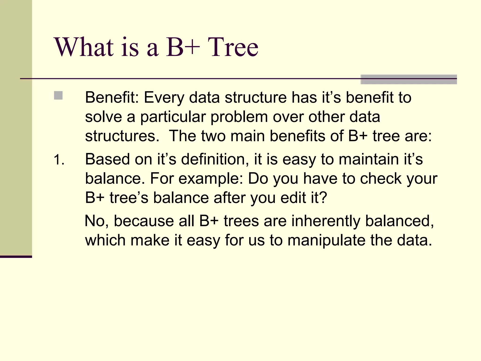 What is a B+ Tree


1.

Benefit: Every data structure has it’s benefit to
solve a particular problem over other data
structures. The two main benefits of B+ tree are:
Based on it’s definition, it is easy to maintain it’s
balance. For example: Do you have to check your
B+ tree’s balance after you edit it?
No, because all B+ trees are inherently balanced,
which make it easy for us to manipulate the data.

 