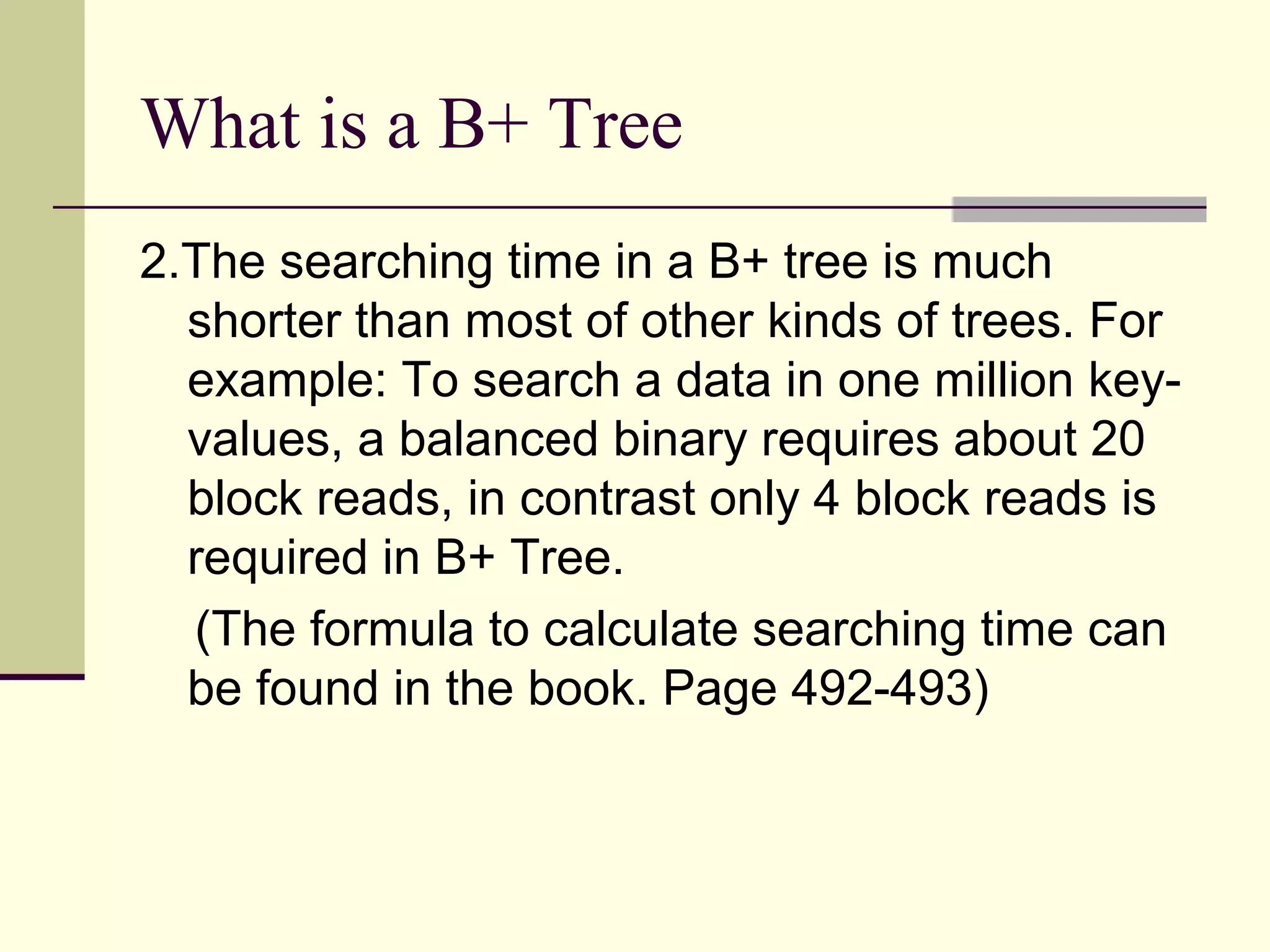 What is a B+ Tree
2.The searching time in a B+ tree is much
shorter than most of other kinds of trees. For
example: To search a data in one million keyvalues, a balanced binary requires about 20
block reads, in contrast only 4 block reads is
required in B+ Tree.
(The formula to calculate searching time can
be found in the book. Page 492-493)

 