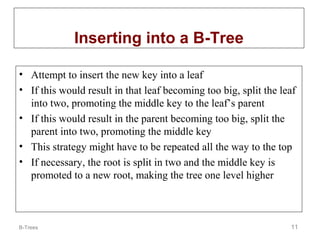 Inserting into a B-Tree
• Attempt to insert the new key into a leaf
• If this would result in that leaf becoming too big, split the leaf
into two, promoting the middle key to the leaf’s parent
• If this would result in the parent becoming too big, split the
parent into two, promoting the middle key
• This strategy might have to be repeated all the way to the top
• If necessary, the root is split in two and the middle key is
promoted to a new root, making the tree one level higher

B-Trees

11

 